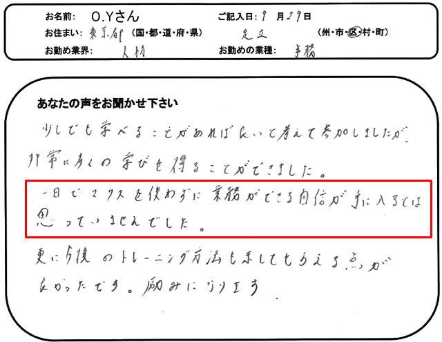 少しでも学べることがあれば良いと考えて参加しましたが、非常に多くの学びを得ることができました。
一日でマウスを使わずに業務ができる自信が手に入るとは思っていませんでした。
更に今後のトレーニング方法も示してもらえる点が良かったです。
励みになります。